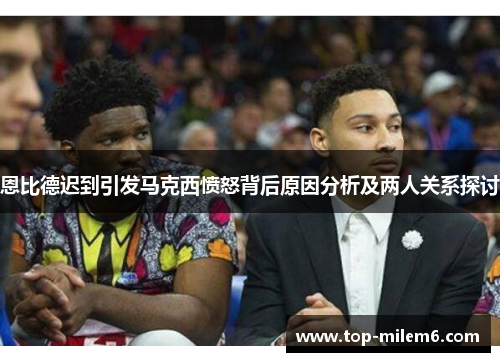 恩比德迟到引发马克西愤怒背后原因分析及两人关系探讨